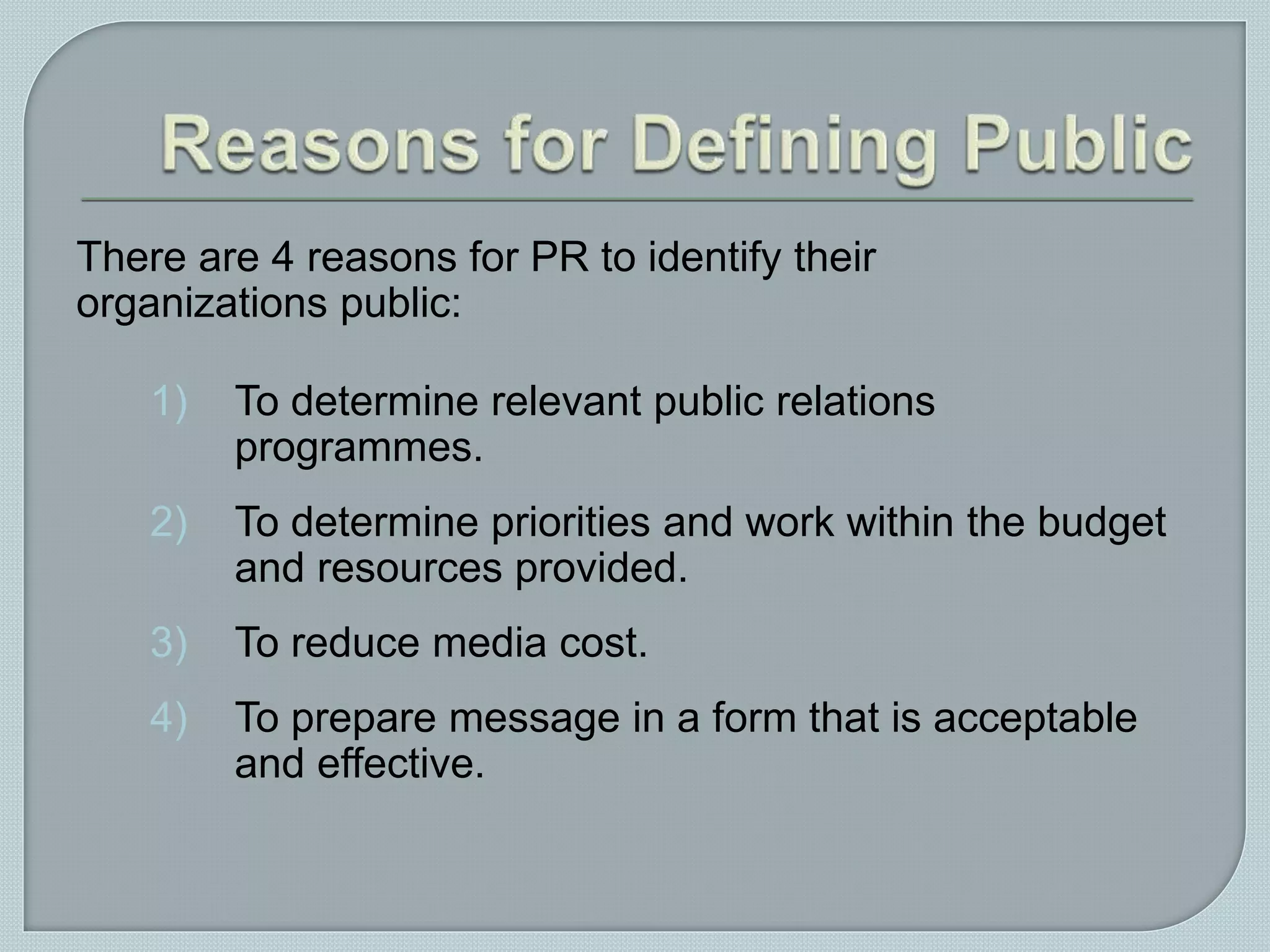 There are 4 reasons for PR to identify their
organizations public:
1) To determine relevant public relations
programmes.
2) To determine priorities and work within the budget
and resources provided.
3) To reduce media cost.
4) To prepare message in a form that is acceptable
and effective.
 