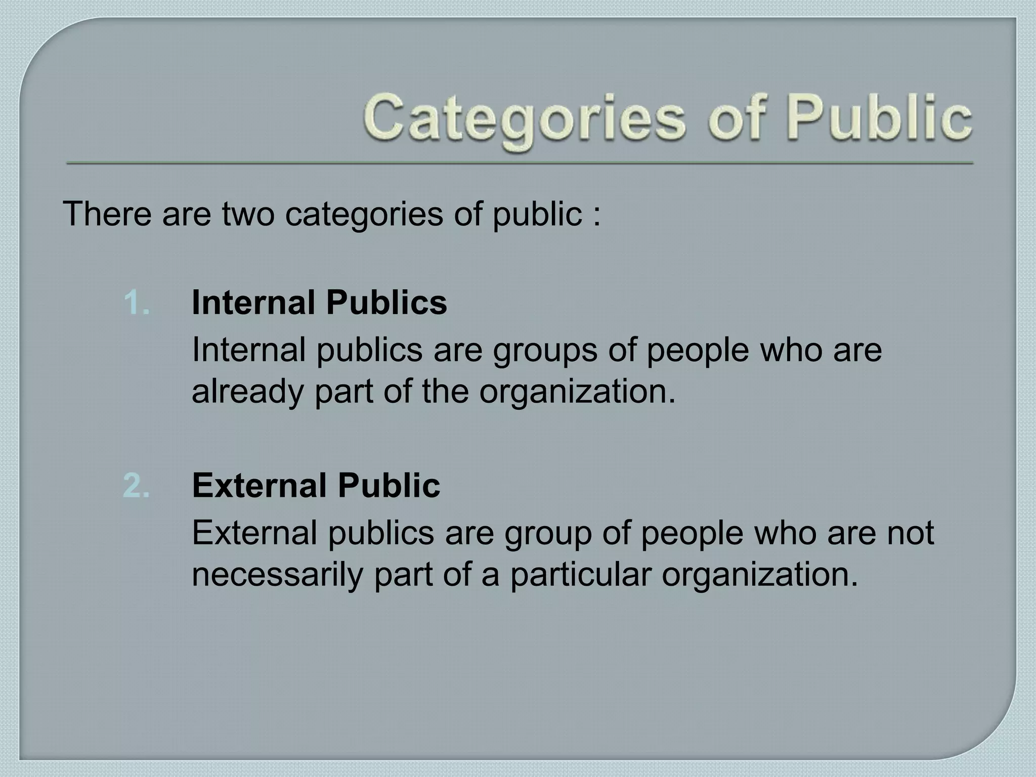 There are two categories of public :
1. Internal Publics
Internal publics are groups of people who are
already part of the organization.
2. External Public
External publics are group of people who are not
necessarily part of a particular organization.
 