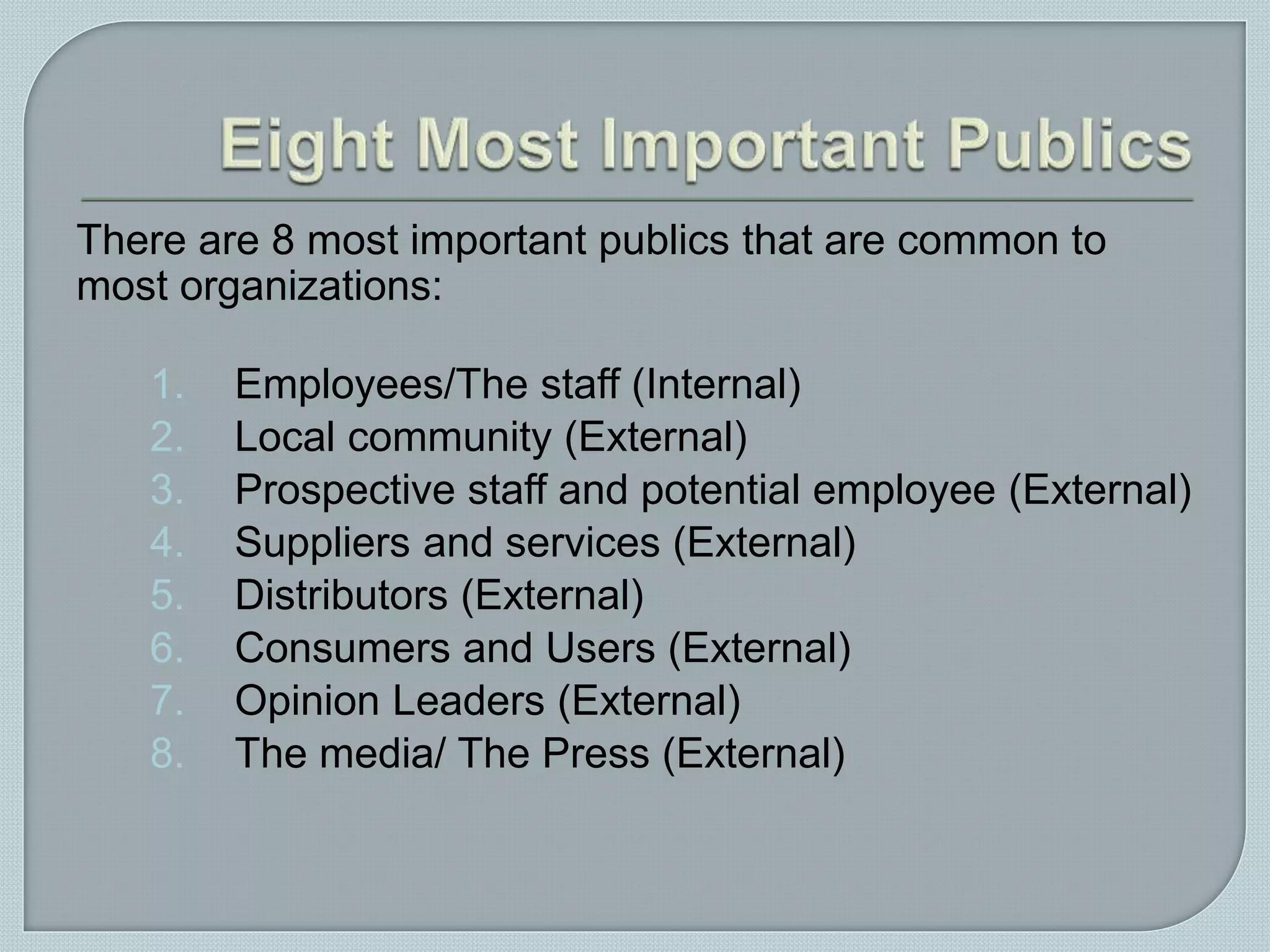 There are 8 most important publics that are common to
most organizations:
1. Employees/The staff (Internal)
2. Local community (External)
3. Prospective staff and potential employee (External)
4. Suppliers and services (External)
5. Distributors (External)
6. Consumers and Users (External)
7. Opinion Leaders (External)
8. The media/ The Press (External)
 