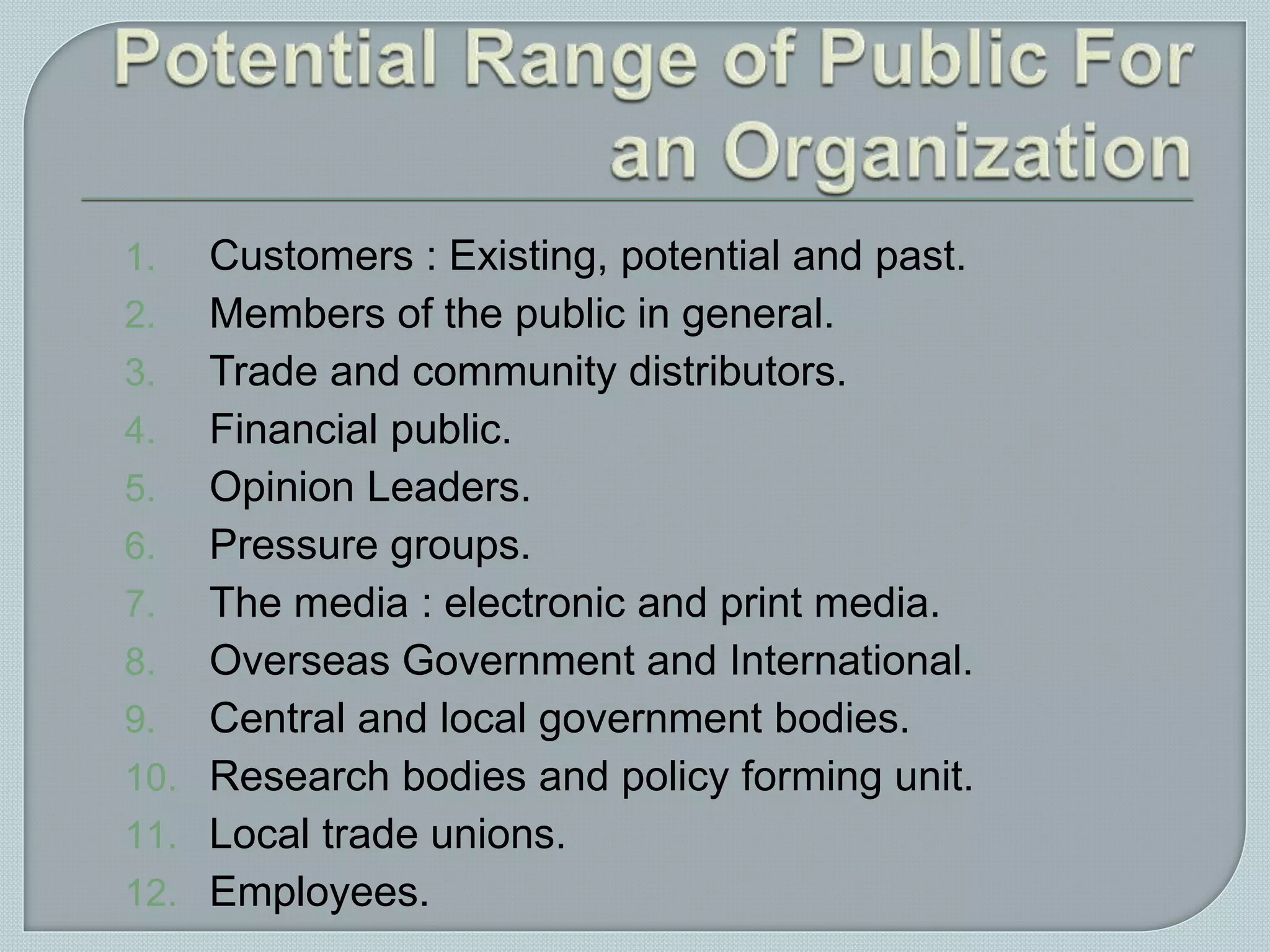 1. Customers : Existing, potential and past.
2. Members of the public in general.
3. Trade and community distributors.
4. Financial public.
5. Opinion Leaders.
6. Pressure groups.
7. The media : electronic and print media.
8. Overseas Government and International.
9. Central and local government bodies.
10. Research bodies and policy forming unit.
11. Local trade unions.
12. Employees.
 