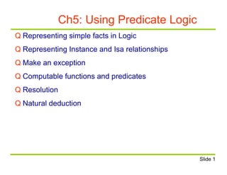 Ch5: Using Predicate Logic
Q Representing simple facts in Logic
Q Representing Instance and Isa relationships
Q Make an exception
Q Computable functions and predicates
Q Resolution
Q Natural deduction
Slide 1
 