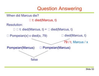 Question Answering
When did Marcus die?
t: died(Marcus, t)
Resolution:
t: died(Marcus, t) = died(Marcus, t)
Pompeian(x) v died(x, 79) died(Marcus, t)
79 / t, Marcus / x
Pompeian(Marcus)Pompeian(Marcus)
false
Slide 53
 