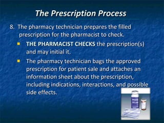 The Prescription Process 8.  The pharmacy technician prepares the filled prescription for the pharmacist to check. THE PHARMACIST CHECKS  the prescription(s) and may initial it. The pharmacy technician bags the approved prescription for patient sale and attaches an information sheet about the prescription, including indications, interactions, and possible side effects. 