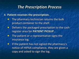 The Prescription Process 9.  Patient receives the prescription.  The pharmacy technician returns the bulk product container to the shelf. Delivers the packaged prescription to the cash register area for  PATIENT PICKUP .   The patient or a representative signs the insurance log. If the patient has not signed the pharmacy’s notice of HIPAA compliance, they are given a copy and asked to sign the log. 