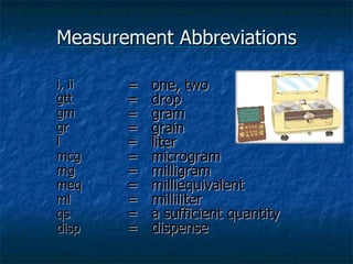 Measurement Abbreviations i, ii gtt gm gr l mcg mg meq ml qs disp =  one, two =  drop =  gram =  grain =  liter =  microgram =  milligram =  milliequivalent =  milliliter =  a sufficient quantity =  dispense 