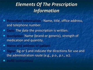 Elements Of The Prescription Information Prescriber information  - Name, title, office address, and telephone number. Date:  The date the prescription is written. Inscription:  Name (brand or generic), strength of medication and quantity. Name and address of patient  Signa:  Sig or S and indicate the directions for use and the administration route (e.g., p.o., p.r., sc). Refill instructions 