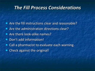 The Fill Process Considerations Are the fill instructions clear and reasonable?  Are the administration directions clear? Are there look-alike names? Don’t add information! Call a pharmacist to evaluate each warning. Check against the original! 