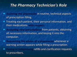 The Pharmacy Technician's Role Assisting the pharmacist  in routine, technical aspects of prescription filling. Treating each patient, their personal information, and their medications  with respect. Accepting new prescriptions  from patients, obtaining all necessary information, and keying it into the computer.  Requesting the advice of a pharmacist  whenever a warning screen appears while filling a prescription. Faxing or telephoning  refills and clarification requests to prescribers. 