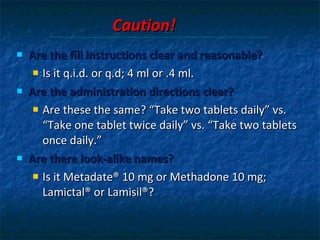Caution! Are the fill instructions clear and reasonable?   Is it q.i.d. or q.d; 4 ml or .4 ml. Are the administration directions clear?  Are these the same? “Take two tablets daily” vs.  “Take one tablet twice daily” vs. “Take two tablets once daily.” Are there look-alike names?  Is it Metadate® 10 mg or Methadone 10 mg; Lamictal® or Lamisil®? 