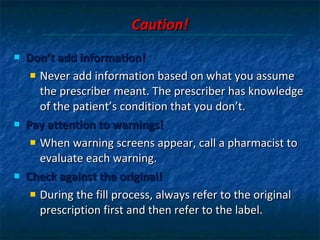 Caution! Don’t add information!  Never add information based on what you assume the prescriber meant. The prescriber has knowledge of the patient’s condition that you don’t. Pay attention to warnings!  When warning screens appear, call a pharmacist to evaluate each warning.  Check against the original!  During the fill process, always refer to the original prescription first and then refer to the label. 
