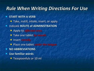 Rule When Writing Directions For Use START WITH A VERB   Take, instill, inhale, insert, or apply Indicate  ROUTE of ADMINISTRATION Apply to  affected area. Take one tablet  by mouth. Insert  rectally. Place one tablet  under the tongue. NO ABBREVIATIONS Use familiar words Teaspoonfuls or 10 ml 