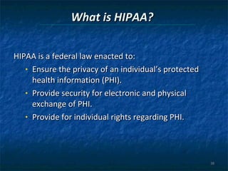 What is HIPAA? HIPAA is a federal law enacted to: Ensure the privacy of an individual’s protected health information (PHI). Provide security for electronic and physical exchange of PHI. Provide for individual rights regarding PHI. 