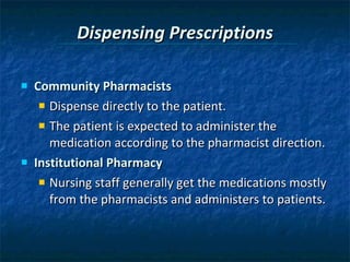 Dispensing Prescriptions Community Pharmacists Dispense directly to the patient. The patient is expected to administer the medication according to the pharmacist direction. Institutional Pharmacy Nursing staff generally get the medications mostly from the pharmacists and administers to patients.  
