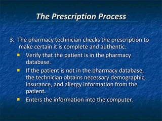 The Prescription Process 3.  The pharmacy technician checks the prescription to make certain it is complete and authentic.  Verify that the patient is in the pharmacy database.  If the patient is not in the pharmacy database, the technician obtains necessary demographic, insurance, and allergy information from the patient. Enters the information into the computer. 