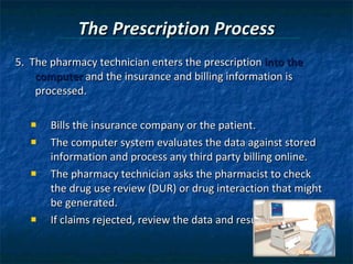 The Prescription Process 5.  The pharmacy technician enters the prescription  into the computer  and the insurance and billing information is processed. Bills the insurance company or the patient. The computer system evaluates the data against stored information and process any third party billing online. The pharmacy technician asks the pharmacist to check the drug use review (DUR) or drug interaction that might be generated. If claims rejected, review the data and resubmit claim. 
