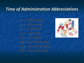 Time of Administration Abbreviations

      ac = before meals
      pc = after meals
      hs = at bedtime
      qd = every day
      prn = as needed
      qid = four times a day
      tid = three times a day
      bid = two times a day
 