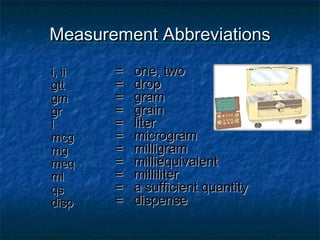 Measurement Abbreviations

i, ii   =   one, two
gtt     =   drop
gm      =   gram
gr      =   grain
l       =   liter
mcg     =   microgram
mg      =   milligram
meq     =   milliequivalent
ml      =   milliliter
qs      =   a sufficient quantity
disp    =   dispense
 