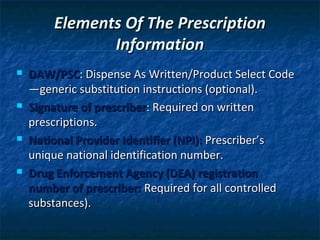 Elements Of The Prescription
               Information
   DAW/PSC: Dispense As Written/Product Select Code
    —generic substitution instructions (optional).
   Signature of prescriber: Required on written
    prescriptions.
   National Provider Identifier (NPI): Prescriber’s
    unique national identification number.
   Drug Enforcement Agency (DEA) registration
    number of prescriber: Required for all controlled
    substances).
 