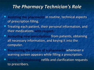 The Pharmacy Technician's Role
   Assisting the pharmacist in routine, technical aspects
    of prescription filling.
   Treating each patient, their personal information, and
    their medications with respect.
   Accepting new prescriptions from patients, obtaining
    all necessary information, and keying it into the
    computer.
   Requesting the advice of a pharmacist whenever a
    warning screen appears while filling a prescription.
   Faxing or telephoning refills and clarification requests
    to prescribers.
 