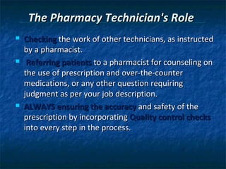 The Pharmacy Technician's Role
   Checking the work of other technicians, as instructed
    by a pharmacist.
    Referring patients to a pharmacist for counseling on
    the use of prescription and over-the-counter
    medications, or any other question requiring
    judgment as per your job description.
   ALWAYS ensuring the accuracy and safety of the
    prescription by incorporating Quality control checks
    into every step in the process.
 