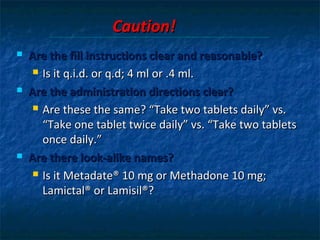 Caution!
   Are the fill instructions clear and reasonable?
      Is it q.i.d. or q.d; 4 ml or .4 ml.

   Are the administration directions clear?
      Are these the same? “Take two tablets daily” vs.

       “Take one tablet twice daily” vs. “Take two tablets
       once daily.”
   Are there look-alike names?
      Is it Metadate® 10 mg or Methadone 10 mg;

       Lamictal® or Lamisil®?
 