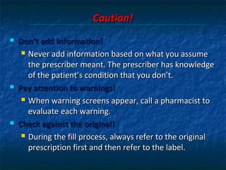Caution!
   Don’t add information!
      Never add information based on what you assume

       the prescriber meant. The prescriber has knowledge
       of the patient’s condition that you don’t.
   Pay attention to warnings!
      When warning screens appear, call a pharmacist to

       evaluate each warning.
   Check against the original!
      During the fill process, always refer to the original

       prescription first and then refer to the label.
 