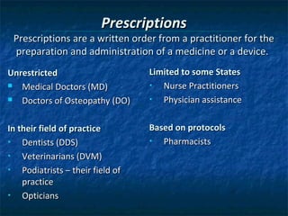 Prescriptions
 Prescriptions are a written order from a practitioner for the
 preparation and administration of a medicine or a device.
Unrestricted                       Limited to some States
  Medical Doctors (MD)            •  Nurse Practitioners
  Doctors of Osteopathy (DO)      •  Physician assistance

In their field of practice         Based on protocols
•   Dentists (DDS)                 •  Pharmacists
•   Veterinarians (DVM)
•   Podiatrists – their field of
    practice
•   Opticians
 