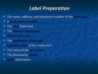 Label Preparation
   The name, address, and telephone number of the pharmacy.
   A prescription number.
   The date dispensed.
   The name of the patient.
   Directions for use .
   The medication dispensed.
   Expiration date of the medication.
   The name of the prescriber.
   The pharmacist initials.
   Refill information.
 