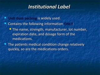 Institutional Label
   Unit dose packing is widely used.
   Contains the following information ONLY:
      The name, strength, manufacturer, lot number,

       expiration date, and dosage form of the
       medications.
   The patients medical condition change relatively
    quickly, so are the medications orders.
 