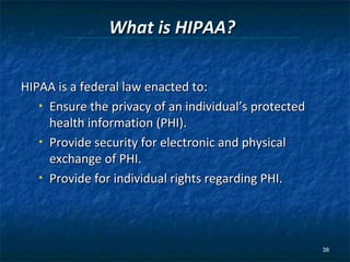 What is HIPAA?

HIPAA is a federal law enacted to:
   • Ensure the privacy of an individual’s protected

     health information (PHI).
   • Provide security for electronic and physical

     exchange of PHI.
   • Provide for individual rights regarding PHI.




                                                       38
 