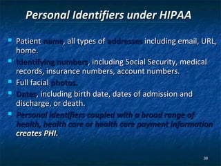 Personal Identifiers under HIPAA
   Patient name, all types of addresses including email, URL,
    home.
   Identifying numbers, including Social Security, medical
    records, insurance numbers, account numbers.
   Full facial photos.
   Dates, including birth date, dates of admission and
    discharge, or death.
   Personal identifiers coupled with a broad range of
    health, health care or health care payment information
    creates PHI.

                                                          39
 