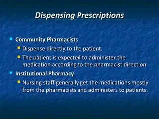 Dispensing Prescriptions

   Community Pharmacists
      Dispense directly to the patient.

      The patient is expected to administer the

       medication according to the pharmacist direction.
   Institutional Pharmacy
      Nursing staff generally get the medications mostly

       from the pharmacists and administers to patients.
 