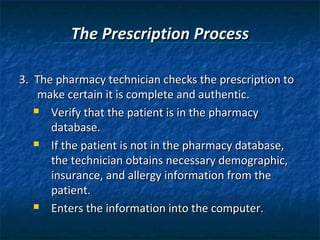 The Prescription Process

3. The pharmacy technician checks the prescription to
    make certain it is complete and authentic.
    Verify that the patient is in the pharmacy

      database.
    If the patient is not in the pharmacy database,

      the technician obtains necessary demographic,
      insurance, and allergy information from the
      patient.
    Enters the information into the computer.
 