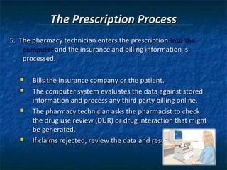 The Prescription Process
5. The pharmacy technician enters the prescription into the
    computer and the insurance and billing information is
    processed.

      Bills the insurance company or the patient.
      The computer system evaluates the data against stored
       information and process any third party billing online.
      The pharmacy technician asks the pharmacist to check
       the drug use review (DUR) or drug interaction that might
       be generated.
      If claims rejected, review the data and resubmit claim.
 