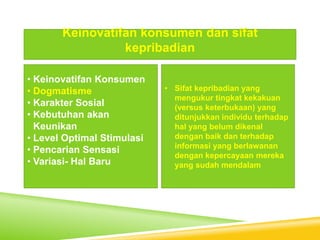 • Keinovatifan Konsumen
• Dogmatisme
• Karakter Sosial
• Kebutuhan akan
Keunikan
• Level Optimal Stimulasi
• Pencarian Sensasi
• Variasi- Hal Baru
Keinovatifan konsumen dan sifat
kepribadian
• Sifat kepribadian yang
mengukur tingkat kekakuan
(versus keterbukaan) yang
ditunjukkan individu terhadap
hal yang belum dikenal
dengan baik dan terhadap
informasi yang berlawanan
dengan kepercayaan mereka
yang sudah mendalam
 