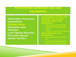 • Keinovatifan Konsumen
• Dogmatisme
• Karakter Sosial
• Kebutuhan akan
Keunikan
• Level Optimal Stimulasi
• Pencarian Sensasi
• Variasi- Hal Baru
Keinovatifan konsumen dan sifat
kepribadian
• Sifat kepribadian yang berkisar
dari pengarahan diri sendiri dan
pengarahan oleh orang lain.
• Arahan Diri Sendiri (inner-
directedness):
 Bergantung pada nilai-nilai
sendiri ketika mengevaluasi
produk
 Penemu cara baru (innovators)
• Arahan Orang lain (other-
directedness):
 Mencari petunjuk dari orang
lain
 Kurang bisa menjadi penemu
(less likely to be innovators)
 