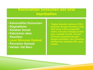 • Keinovatifan Konsumen
• Dogmatisme
• Karakter Sosial
• Kebutuhan akan
Keunikan
• Level Stimulasi Optimal
• Pencarian Sensasi
• Variasi- Hal Baru
Keinovatifan konsumen dan sifat
kepribadian
• Tingkat stimulasi optimum (OSL)
berkaitan dengan kesediaan yang
lebih besar untuk mengambil
resiko, mencoba berbagai produk
baru, menjadi inovatif, mencari
informasi yang berhubungan
dengan pembelian, dan menerima
fasilitas baru daripada OSL yang
rendah.
 