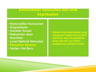 • Keinovatifan Konsumen
• Dogmatisme
• Karakter Sosial
• Kebutuhan akan
Keunikan
• Level Optimal Stimulasi
• Pencarian Sensasi
• Variasi- Hal Baru
Keinovatifan konsumen dan sifat
kepribadian
• Sebuah sifat kepribadian yang
mengukur tingkat atau jumlah
kebaruan atau kompleksitas
yang individu cari dalam
pengalaman pribadi mereka
 