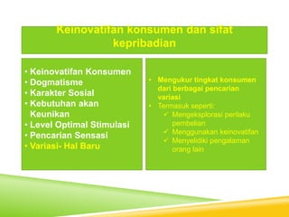 • Keinovatifan Konsumen
• Dogmatisme
• Karakter Sosial
• Kebutuhan akan
Keunikan
• Level Optimal Stimulasi
• Pencarian Sensasi
• Variasi- Hal Baru
Keinovatifan konsumen dan sifat
kepribadian
• Mengukur tingkat konsumen
dari berbagai pencarian
variasi
• Termasuk seperti:
 Mengeksplorasi perilaku
pembelian
 Menggunakan keinovatifan
 Menyelidiki pengalaman
orang lain
 