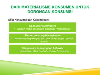 DARI MATERIALISME KONSUMEN UNTUK
DORONGAN KONSUMSI
Sifat Konsumsi dan Kepemilikan:
Consumer Materialism
• Sejauh mana seseorang dianggap “materialistik”
Fixated consumption behavior
• Konsumen terpaku pada produk atau kategori produk
tertentu
Compulsive consumption behavior
• Kecanduan atau " out-of - control " consumer
 