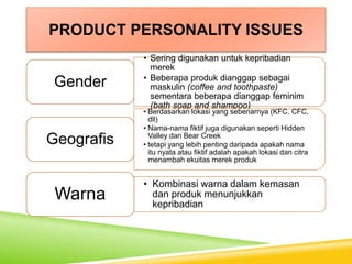 PRODUCT PERSONALITY ISSUES
• Sering digunakan untuk kepribadian
merek
• Beberapa produk dianggap sebagai
maskulin (coffee and toothpaste)
sementara beberapa dianggap feminim
(bath soap and shampoo)
Gender
• Berdasarkan lokasi yang sebenarnya (KFC, CFC,
dll)
• Nama-nama fiktif juga digunakan seperti Hidden
Valley dan Bear Creek
• tetapi yang lebih penting daripada apakah nama
itu nyata atau fiktif adalah apakah lokasi dan citra
menambah ekuitas merek produk
Geografis
• Kombinasi warna dalam kemasan
dan produk menunjukkan
kepribadian
Warna
 