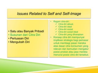 • Satu atau Banyak Pribadi
• Susunan dari Citra Diri
• Perluasan Diri
• Mengubah Diri
Issues Related to Self and Self-Image
• Ragam citra-diri :
 Citra-diri aktual,
 Citra-diri ideal
 Citra-diri sosial
 Citra-diri sosial ideal
 Citra-diri yang diharapkan
• Konsep citra diri mempunyai
implikasi strategis bagi pemasar
untuk membagi pasar mereka
atas dasar citra konsumen yang
relevan dan kemudian mengatur
posisi produk atau jasa mereka
menurut posisi citra diri tersebut.
 