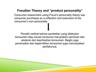 Freudian Theory and “product personality”
Consumer researchers using Freud’s personality theory see
consumer purchases as a reflection and extension of the
consumer’s own personality.
Peneliti melihat bahwa pembelian yang dilakukan
konsumen atau situasi konsumsi merupakan cerminan dan
ekstensi dari kepribadian konsumen. Begitu juga
penampilan dan kepemilikan konsumen juga menunjukkan
perilakunya.
 