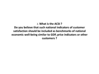 2. What is the ACSI ?
Do you believe that such national indicators of customer
satisfaction should be included as benchmarks of national
economic well-being similar to GDP, price indicators or other
customers ?
 