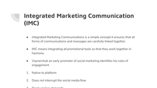Integrated Marketing Communication
(IMC)
● Integrated Marketing Communications is a simple concept it ensures that all
forms of communications and messages are carefully linked together.
● IMC means integrating all promotional tools so that they work together in
harmony.
● Vaynerchuk an early promoter of social marketing identifies his rules of
engagement
1. Native to platform
2. Does not interrupt the social media flow
 