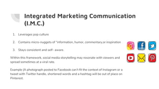 Integrated Marketing Communication
(I.M.C.)
1. Leverages pop culture
2. Contains micro-nuggets of “information, humor, commentary,or inspiration
3. Stays consistent and self- aware.
Within this framework, social media storytelling may resonate with viewers and
spread sometimes at a viral rate.
Example (A photograph posted to Facebook can’t fit the context of Instagram or a
tweet with Twitter handle, shortened words and a hashtag will be out of place on
Pinterest.
 