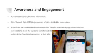 Awareness and Engagement
● Awareness begins with online impressions.
● Click-Through Rate (CTR) is the number of clicks divided by impressions
● Advertisers are interested in how the consumer found out about the page, where they had
conversations about the topic and sometimes bid on keywords that are extremely popular
so they know how to get consumers to their site.
 