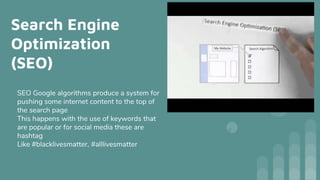 Search Engine
Optimization
(SEO)
SEO Google algorithms produce a system for
pushing some internet content to the top of
the search page
This happens with the use of keywords that
are popular or for social media these are
hashtag
Like #blacklivesmatter, #alllivesmatter
 