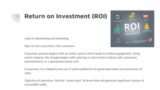 Return on Investment (ROI)
Used in advertising and marketing
Idea: to turn consumers into customers
Consumer process begins with an online search which leads to media engagement. Using
search engines, like Google begins with entering in a term that is linked with a keyword,
advertisement, or a sponsored search unit.
In business, it is related to the use of online platforms for generated leads and conversion of
sales.
Objective of advertiser: find the “sweet spot” of terms that will generate significant volume of
convertible traffic.
 