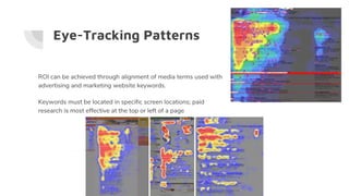 ROI can be achieved through alignment of media terms used with
advertising and marketing website keywords.
Keywords must be located in specific screen locations; paid
research is most effective at the top or left of a page
Eye-Tracking Patterns
 